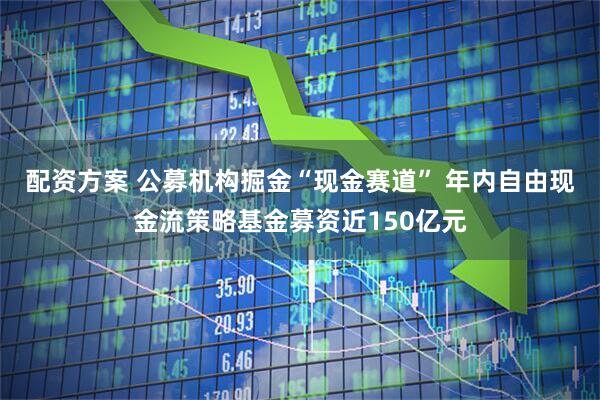 配资方案 公募机构掘金“现金赛道” 年内自由现金流策略基金募资近150亿元
