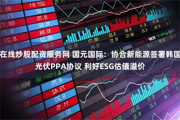 在线炒股配资服务网 国元国际：协合新能源签署韩国光伏PPA协议 利好ESG估值溢价