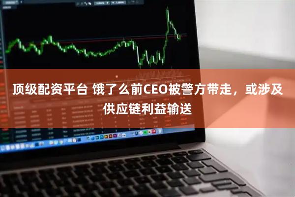 顶级配资平台 饿了么前CEO被警方带走，或涉及供应链利益输送
