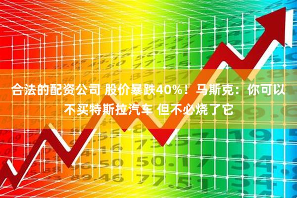 合法的配资公司 股价暴跌40%！马斯克：你可以不买特斯拉汽车 但不必烧了它