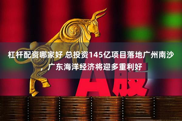杠杆配资哪家好 总投资145亿项目落地广州南沙，广东海洋经济将迎多重利好