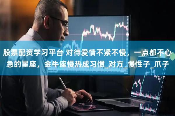 股票配资学习平台 对待爱情不紧不慢，一点都不心急的星座，金牛座慢热成习惯_对方_慢性子_爪子