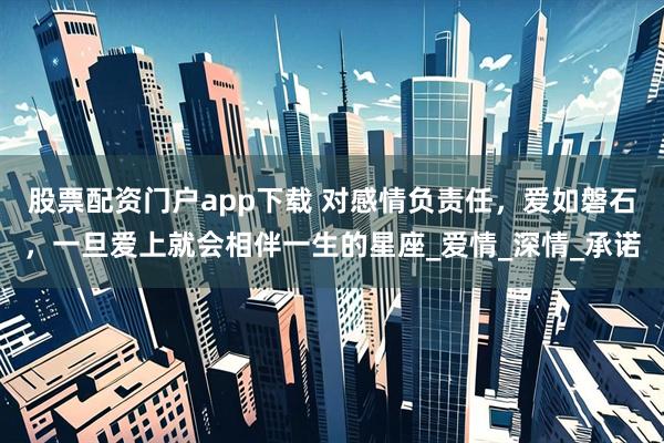 股票配资门户app下载 对感情负责任，爱如磐石，一旦爱上就会相伴一生的星座_爱情_深情_承诺