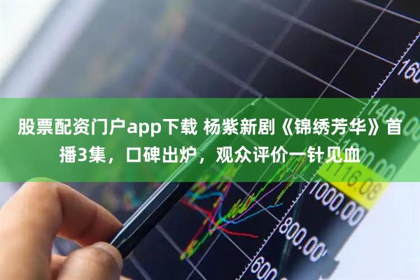 股票配资门户app下载 杨紫新剧《锦绣芳华》首播3集，口碑出炉，观众评价一针见血