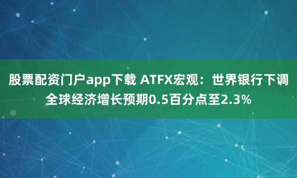 股票配资门户app下载 ATFX宏观：世界银行下调全球经济增长预期0.5百分点至2.3%