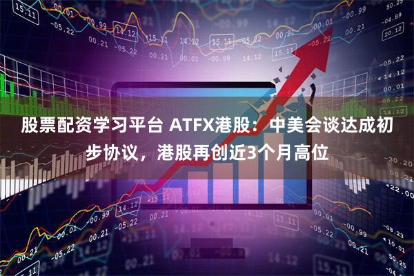 股票配资学习平台 ATFX港股：中美会谈达成初步协议，港股再创近3个月高位