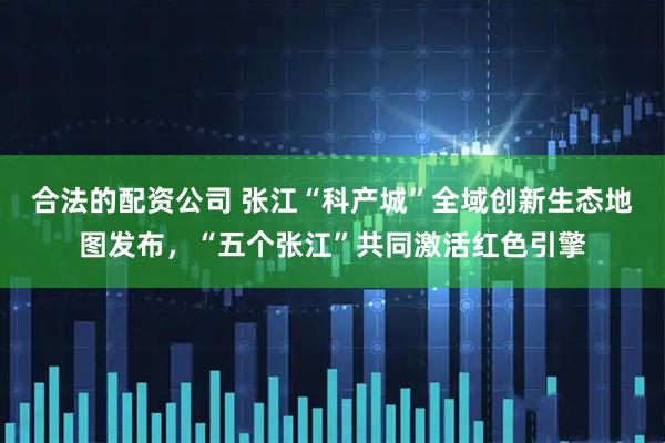 合法的配资公司 张江“科产城”全域创新生态地图发布，“五个张江”共同激活红色引擎