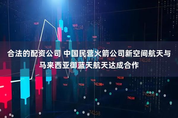 合法的配资公司 中国民营火箭公司新空间航天与马来西亚御蓝天航天达成合作