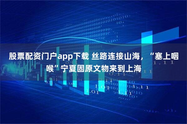股票配资门户app下载 丝路连接山海，“塞上咽喉”宁夏固原文物来到上海