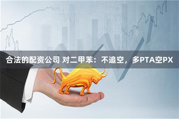 合法的配资公司 对二甲苯：不追空，多PTA空PX