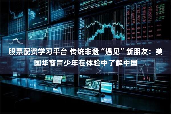 股票配资学习平台 传统非遗“遇见”新朋友：美国华裔青少年在体验中了解中国