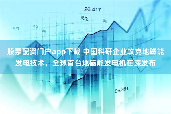 股票配资门户app下载 中国科研企业攻克地磁能发电技术，全球首台地磁能发电机在深发布