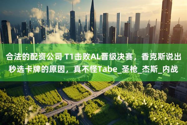 合法的配资公司 T1击败AL晋级决赛，香克斯说出秒选卡牌的原因，真不怪Tabe_圣枪_杰斯_内战