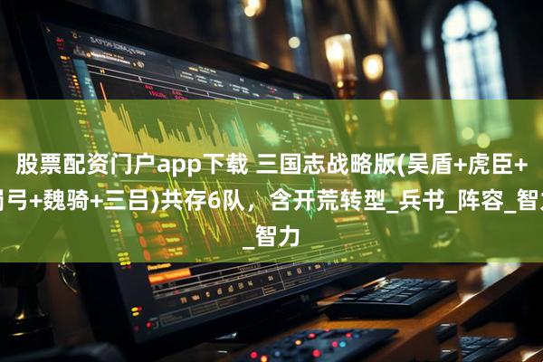 股票配资门户app下载 三国志战略版(吴盾+虎臣+蜀弓+魏骑+三吕)共存6队，含开荒转型_兵书_阵容_智力