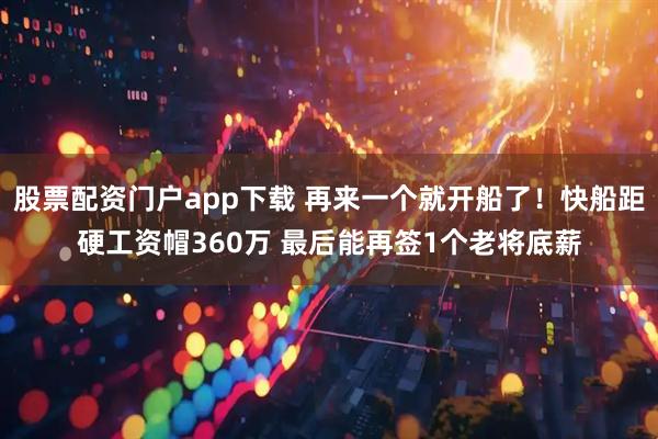 股票配资门户app下载 再来一个就开船了！快船距硬工资帽360万 最后能再签1个老将底薪