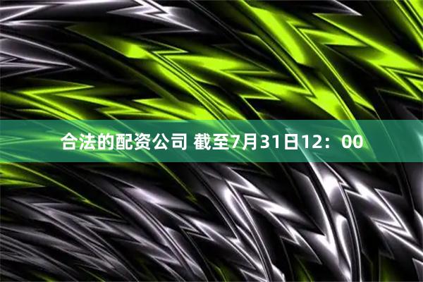 合法的配资公司 截至7月31日12：00