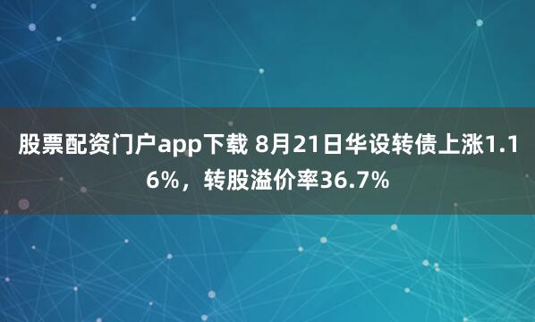股票配资门户app下载 8月21日华设转债上涨1.16%，转股溢价率36.7%