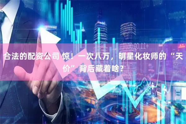 合法的配资公司 惊！一次八万，明星化妆师的 “天价” 背后藏着啥？