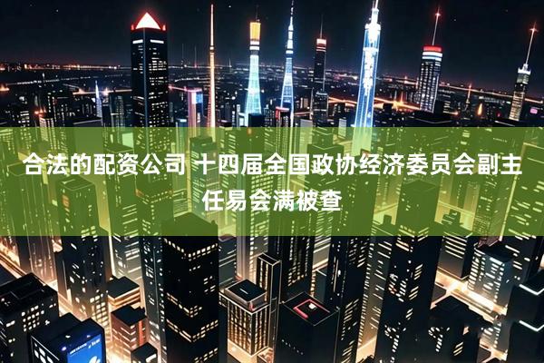 合法的配资公司 十四届全国政协经济委员会副主任易会满被查