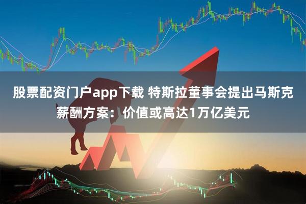股票配资门户app下载 特斯拉董事会提出马斯克薪酬方案：价值或高达1万亿美元