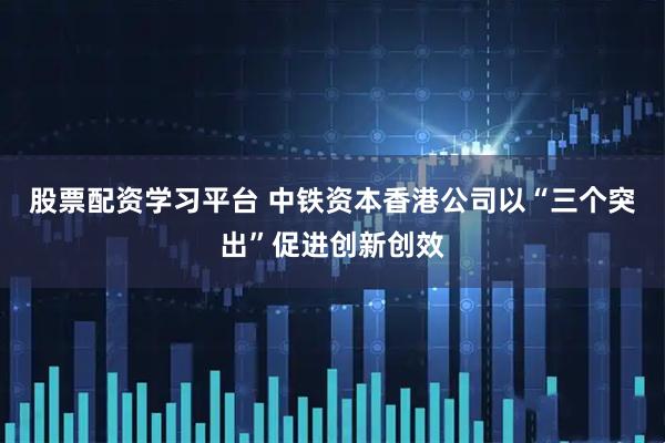 股票配资学习平台 中铁资本香港公司以“三个突出”促进创新创效