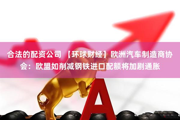 合法的配资公司 【环球财经】欧洲汽车制造商协会：欧盟如削减钢铁进口配额将加剧通胀
