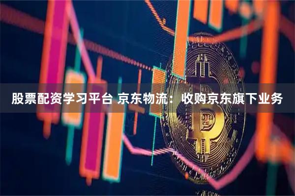 股票配资学习平台 京东物流：收购京东旗下业务