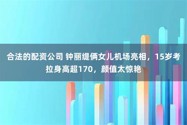 合法的配资公司 钟丽缇俩女儿机场亮相，15岁考拉身高超170，颜值太惊艳