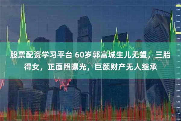 股票配资学习平台 60岁郭富城生儿无望，三胎得女，正面照曝光，巨额财产无人继承