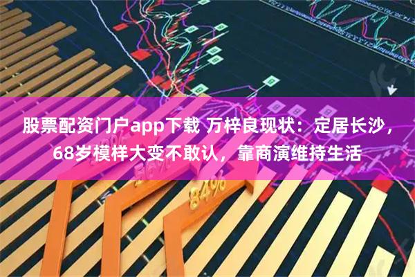 股票配资门户app下载 万梓良现状：定居长沙，68岁模样大变不敢认，靠商演维持生活