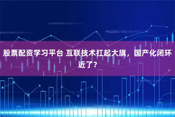 股票配资学习平台 互联技术扛起大旗,国产化闭环近了?