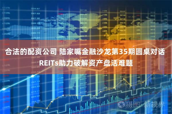 合法的配资公司 陆家嘴金融沙龙第35期圆桌对话 REITs助力破解资产盘活难题