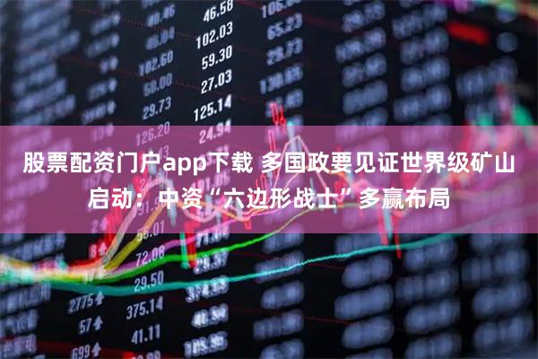 股票配资门户app下载 多国政要见证世界级矿山启动:中资“六边形战士”多赢布局