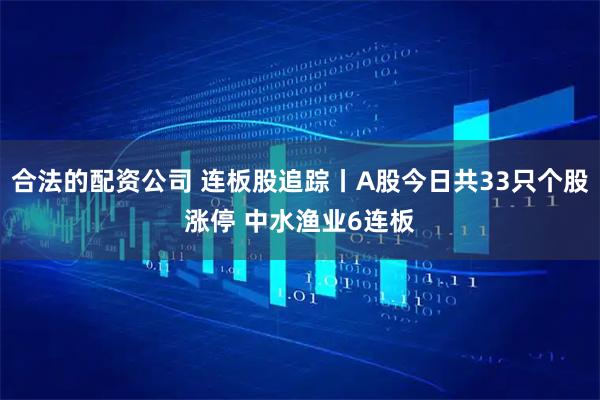 合法的配资公司 连板股追踪丨A股今日共33只个股涨停 中水渔业6连板