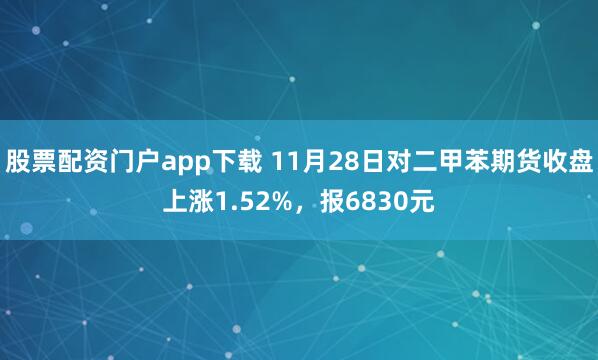 股票配资门户app下载 11月28日对二甲苯期货收盘上涨1.52%,报6830元