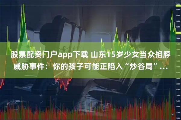 股票配资门户app下载 山东15岁少女当众掐脖威胁事件：你的孩子可能正陷入“炒谷局”…