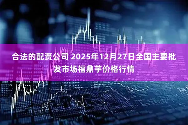 合法的配资公司 2025年12月27日全国主要批发市场福鼎芋价格行情