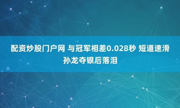 配资炒股门户网 与冠军相差0.028秒 短道速滑孙龙夺银后落泪