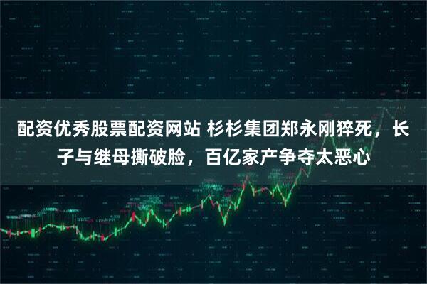 配资优秀股票配资网站 杉杉集团郑永刚猝死，长子与继母撕破脸，百亿家产争夺太恶心