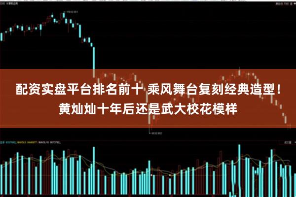 配资实盘平台排名前十 乘风舞台复刻经典造型！黄灿灿十年后还是武大校花模样