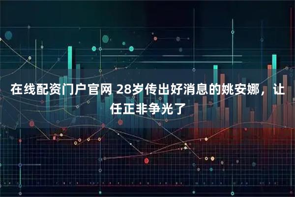 在线配资门户官网 28岁传出好消息的姚安娜，让任正非争光了