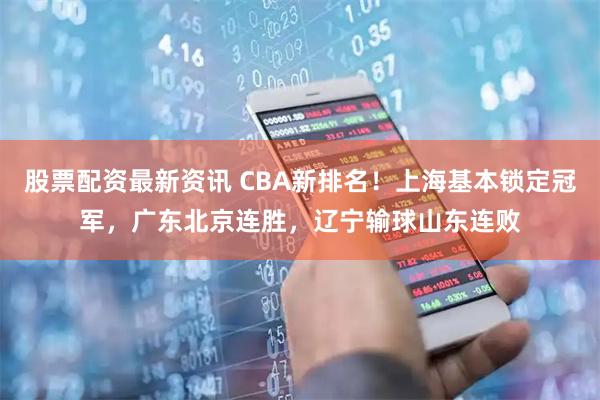 股票配资最新资讯 CBA新排名！上海基本锁定冠军，广东北京连胜，辽宁输球山东连败
