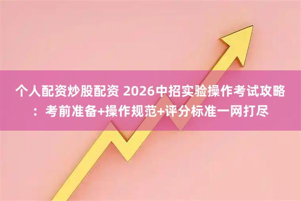 个人配资炒股配资 2026中招实验操作考试攻略：考前准备+操作规范+评分标准一网打尽