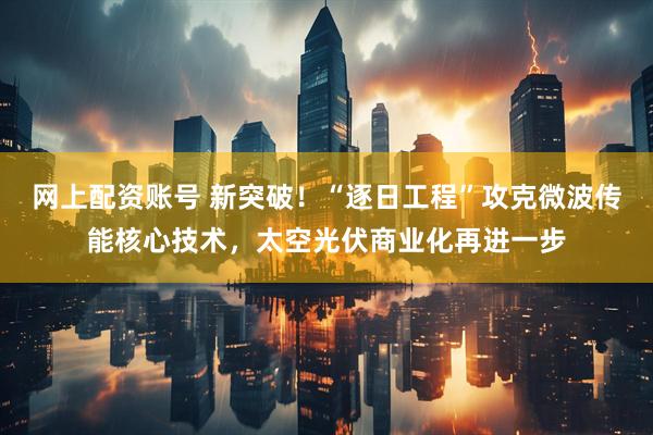 网上配资账号 新突破！“逐日工程”攻克微波传能核心技术，太空光伏商业化再进一步