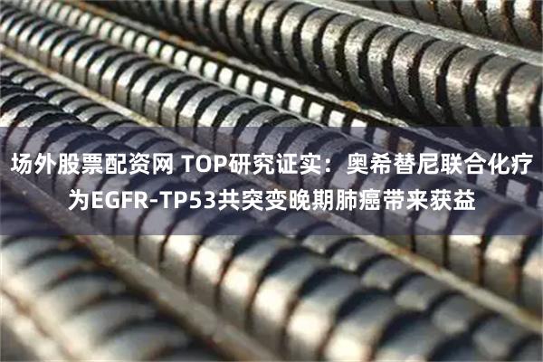 场外股票配资网 TOP研究证实：奥希替尼联合化疗为EGFR-TP53共突变晚期肺癌带来获益